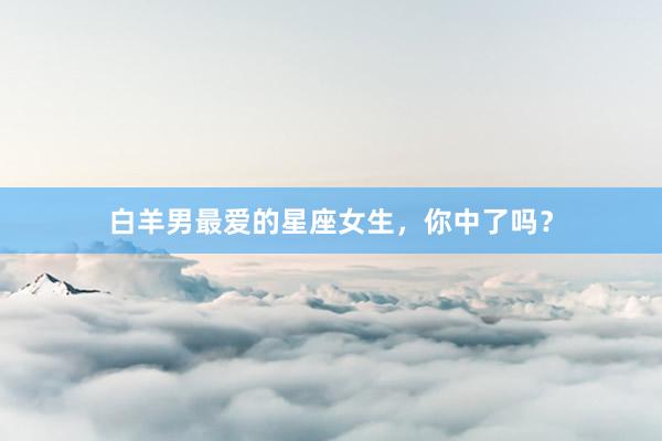 白羊男最爱的星座女生，你中了吗？
